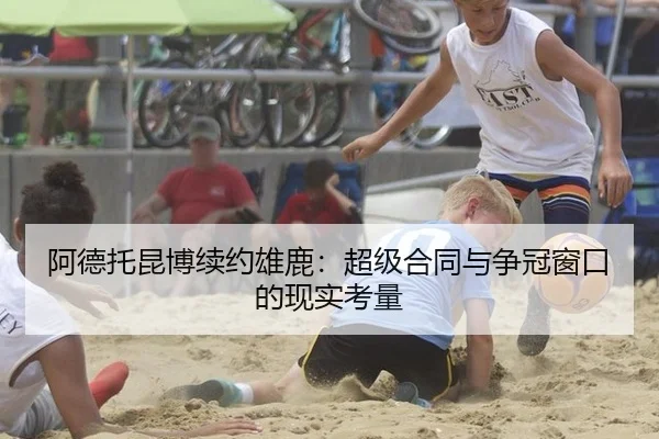 阿德托昆博续约雄鹿：超级合同与争冠窗口的现实考量
